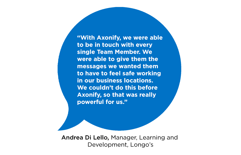 "With Axonify, we were able to be in touch with every single Team Member. We were able to give them the messages we wanted them to have to feel safe working in our business locations. We couldn't do this before Axonify, so that was really powerful for us."