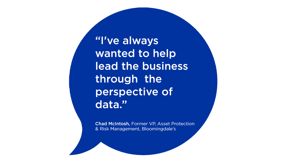 "I've always wanted to help leald the busineses through the perspective of data." - Chad McIntosh, Former VP, Asset Protection & Risk Management, BLoomingdale's