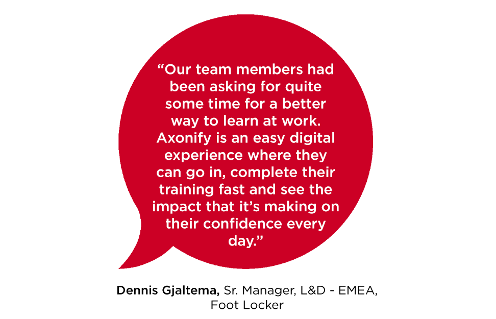 “Our team members had been asking for quite some time for a better way to learn at work. Axonify is an easy digital experience where they can go in, complete their training fast and see the impact that it’s making on their confidence every day.” -Dennis Gjaltema, Sr. Manager, L&D - EMEA, Foot Locker