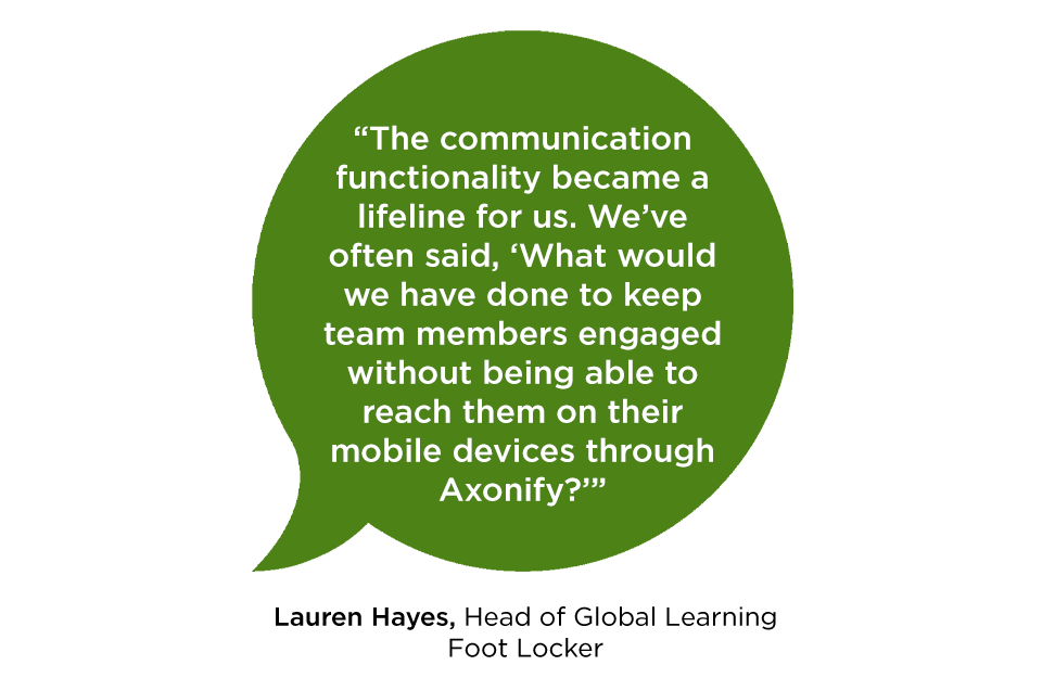 “The communication functionality became a lifeline for us. We’ve often said, ‘What would we have done to keep team members engaged without being able to reach them on their mobile devices through Axonify?’” -Lauren Hayes Head of Global Learning Foot Locker
