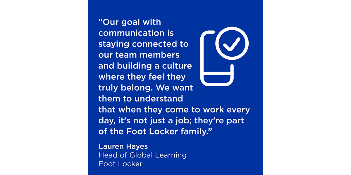 “Our goal with communication is staying connected to our team members and building a culture where they feel they truly belong. We want them to understand that when they come to work every day, it’s not just a job; they’re part of the Foot Locker family.” -Lauren Hayes Head of Global Learning Foot Locker