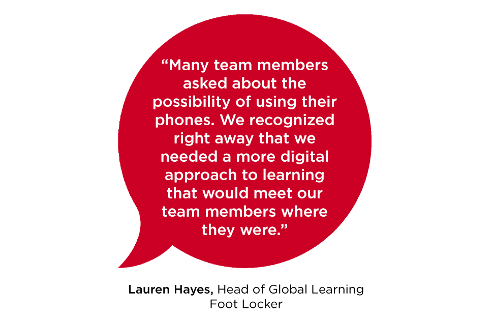 “Many team members asked about the possibility of using their phones. We recognized right away that we needed a more digital approach to learning that would meet our team members where they were.” -Lauren Hayes Head of Global Learning Foot Locker