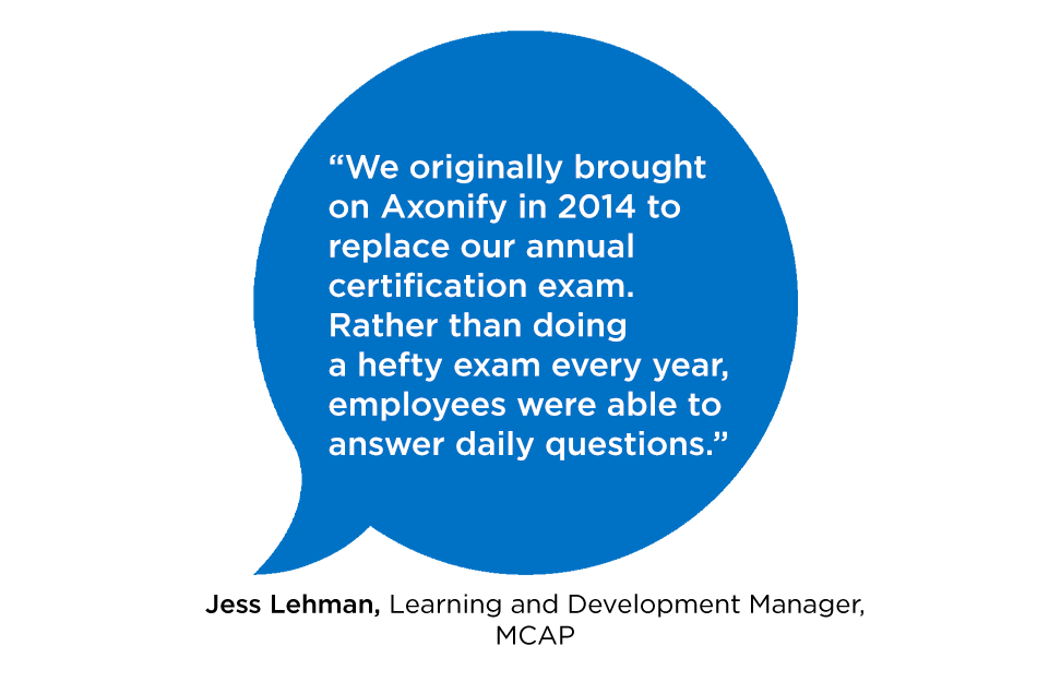 “We originally brought on Axonify in 2014 replace our annual certification exam. Rather than doing a hefty exam every year, employees were able to answer daily questions.” -Jess Lehman Learning and Development Manager, MCAP