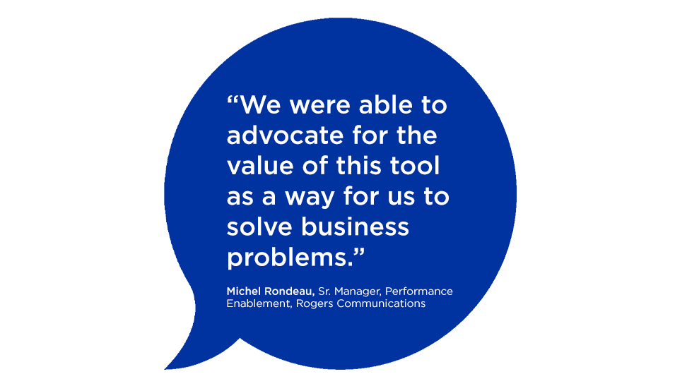"We were able to advocate for the value of this tool as a way for us to solve business problems." Michel Rondeau, Sr. Manager, Performance Enablement, Rogers Communications