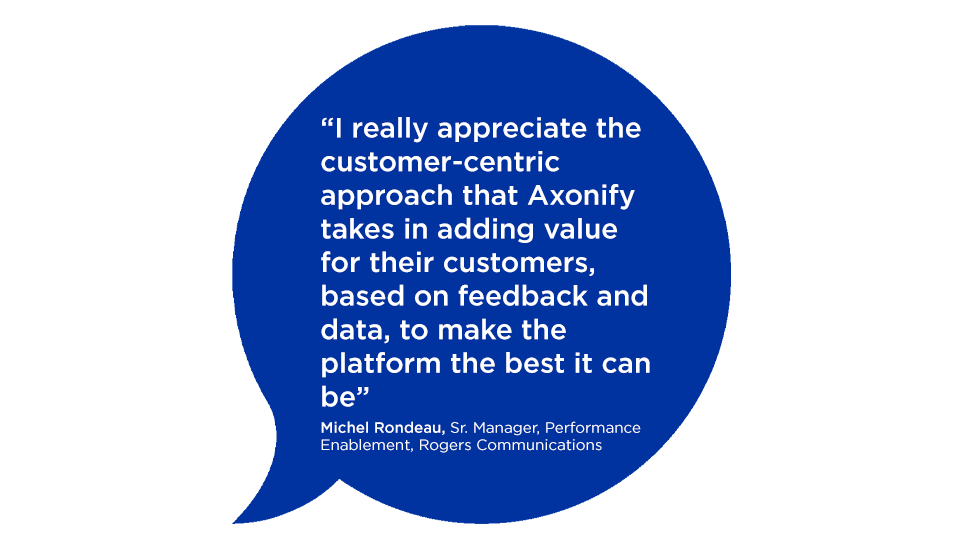 "I really appreciate the customer-centric approach that Axonify takes in adding value for their customers, based on feedback and data, to make the platform the best it can be" Michel Rondeau, Sr. Manager, Performance Enablement, Rogers Communications