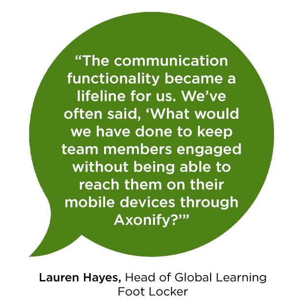 “The communication functionality became a lifeline for us. We’ve often said, ‘What would we have done to keep team members engaged without being able to reach them on their mobile devices through Axonify?’” -Lauren Hayes Head of Global Learning Foot Locker