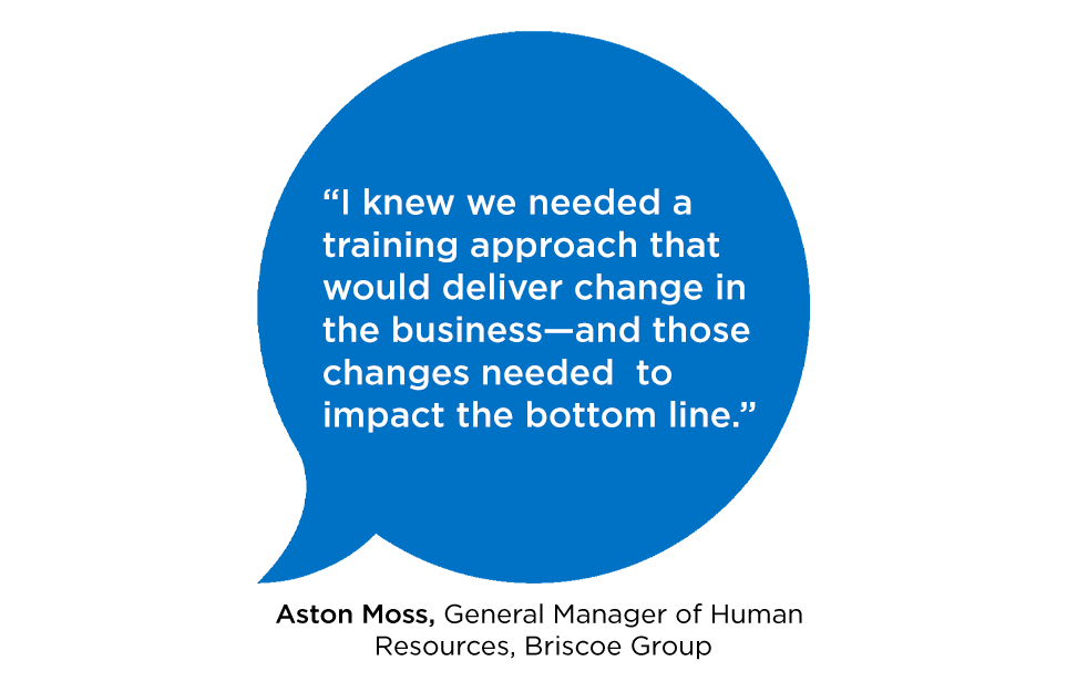 "I knew we needed a training approach that would deliver change in the business—and those changes needed to impact the bottom line.” ASTON MOSS GENERAL MANAGER OF HUMAN RESOURCES, BRISCOE GROUP