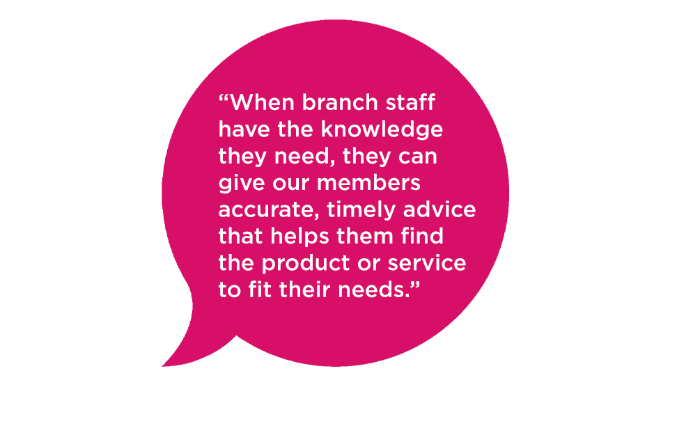 "When branch staff have the knowledge they need, they can give our members accurate, timely advice that helps them find the product or service to fit their needs."