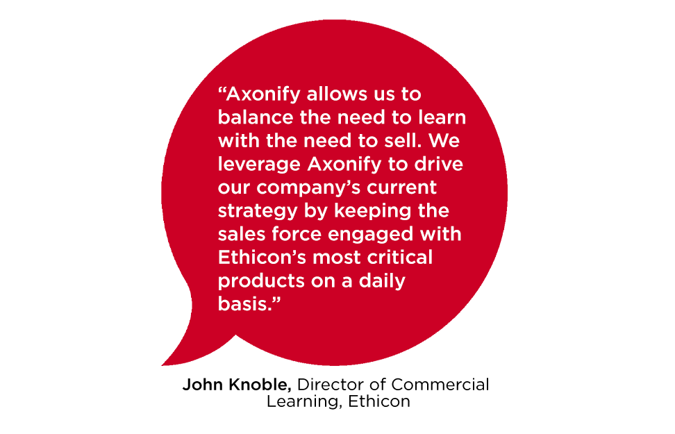 "Axonify allows us to balance the need to learn with the need to sell. We leverage Axonify to drive our company's current strategy by keeping the sales force engaged with Ethicon's most critical products on a daily basis." John Knoble, Director of Commercial Learning, Ethicon