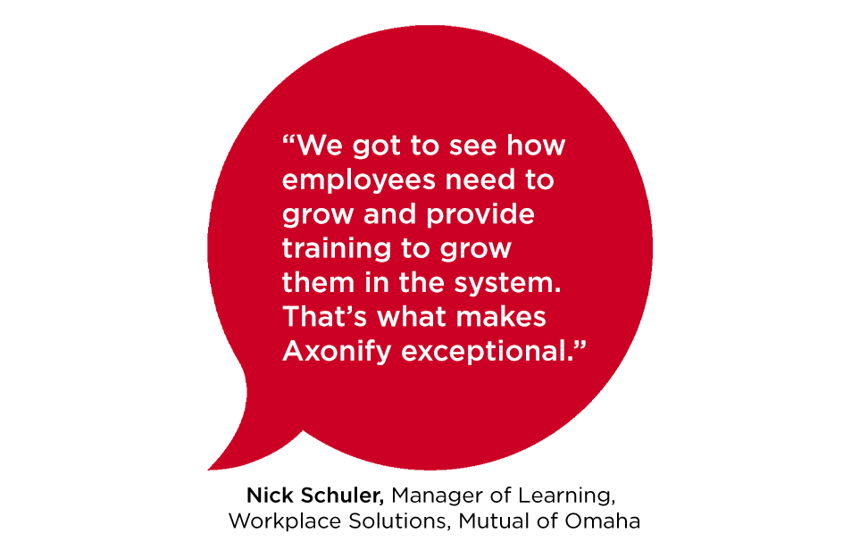 "We got to see how employees need to grow and provide training to grow them in the system. That's what makes Axonify exceptional." Nick Schuler, Manager of Learning, Workplace Solutions, Mutual of Omaha