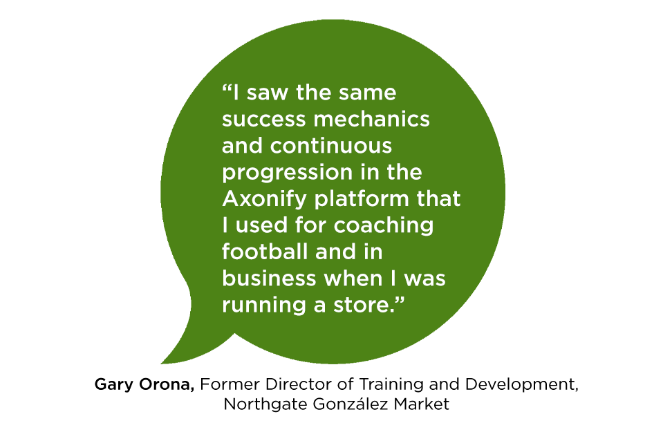 "I saw the same success mechanics and continuous progression in the Axonify platform that I used for coaching football and in business when I was running a store." Gary Orona, Former Director of Training and Development, Northgate González Market
