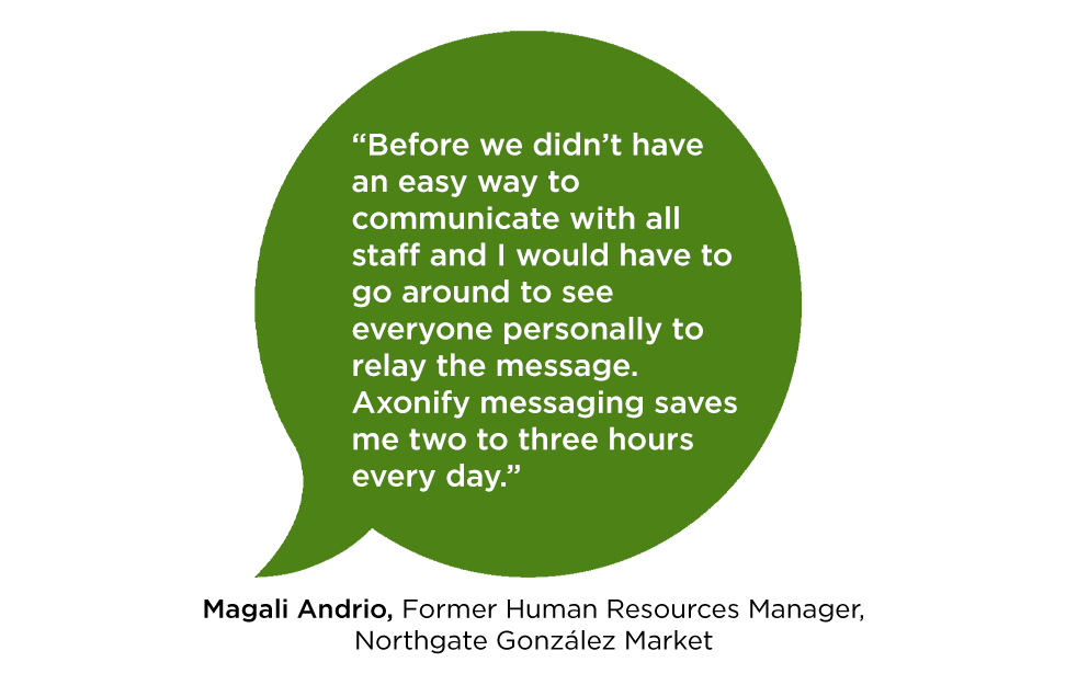 "Before we didn’t have an easy way to communicate with all staff and I would have to go around to see everyone personally to relay the message. Axonify messaging saves me two to three hours every day." Magali Andrio, Former Human Resource Manager, Northgate González Market