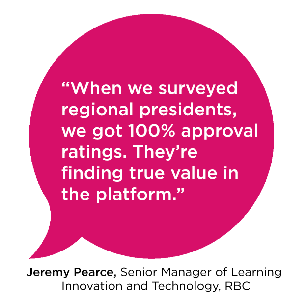 “When we surveyed regional presidents, we got 100% approval ratings. They’re finding true value in the platform.” - Jeremy Pearce, Senior Manager of Learning Innovation and Technology, RBC