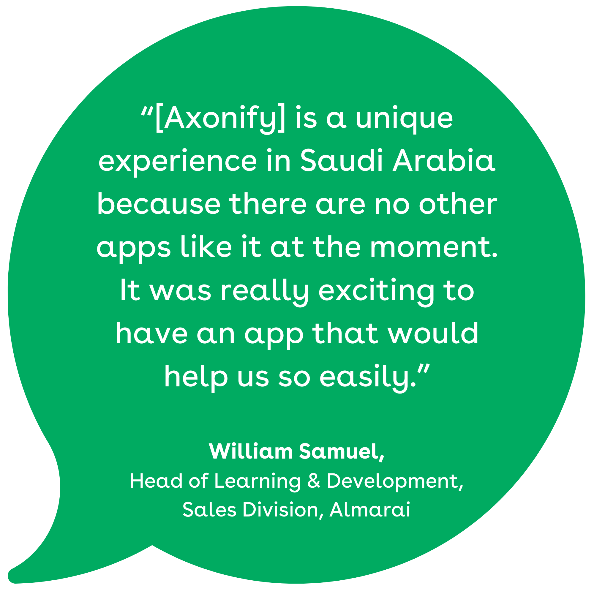 “[Axonify] is a unique experience in Saudi Arabia because there are no other apps like it at the moment. It was really exciting to have an app that would help us so easily.” William Samuel, Head of Learning & Development, Sales Division, Almarai
