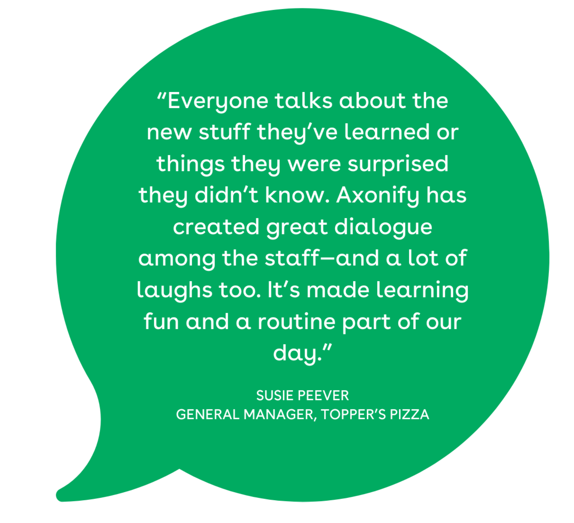 “Everyone talks about the new stuff they’ve learned or things they were surprised they didn’t know. Axonify has created great dialogue among the staff—and a lot of laughs too. It’s made learning fun and a routine part of our day.”
 - SUSIE PEEVER 
GENERAL MANAGER, TOPPER’S PIZZA