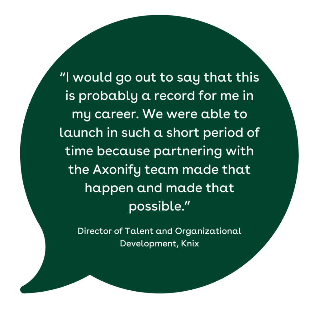 “I would go out to say that this is probably a record for me in my career. We were able to launch in such a short period of time because partnering with the Axonify team made that happen and made that possible.”
 — Director of Talent and Organizational Development, Knix