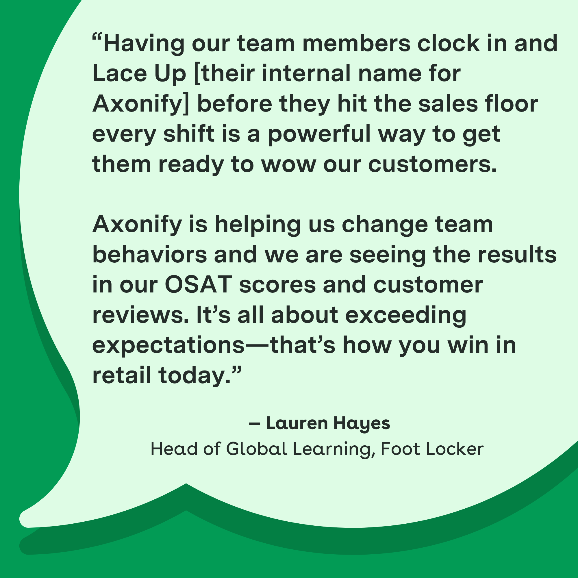 Having our team members clock in and Lace Up [their internal name for Axonify] before they hit the sales floor every shift is a powerful way to get them ready to wow our customers. Axonify is helping us change team behaviors and we are seeing the results in our OSAT scores and customer reviews. It's all about exceeding expectations—that's how you win in retail today." — Lauren Hayes, Head of Global Learning, Foot Locker