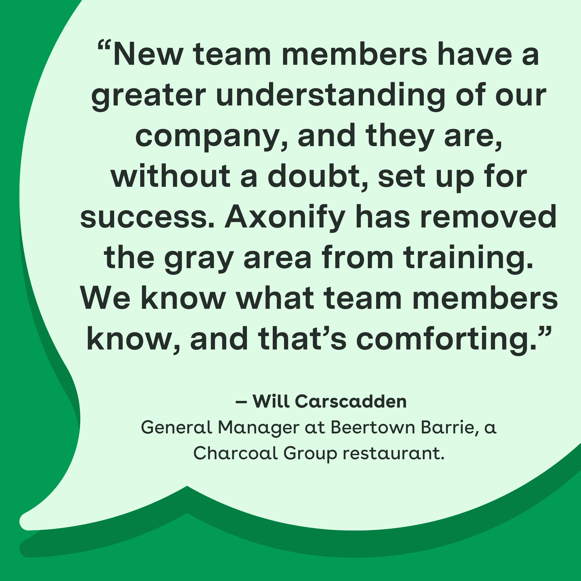 "New team members have a greater understanding of our company, and they are, without a doubt, set up for success. Axonify has removed the gray area from training. We know what team members know, and that's comforting." — Will Carscadden, General Manager at Beertown Barrie, a Charcoal Group restaurant.